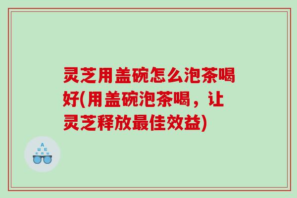 灵芝用盖碗怎么泡茶喝好(用盖碗泡茶喝，让灵芝释放最佳效益)
