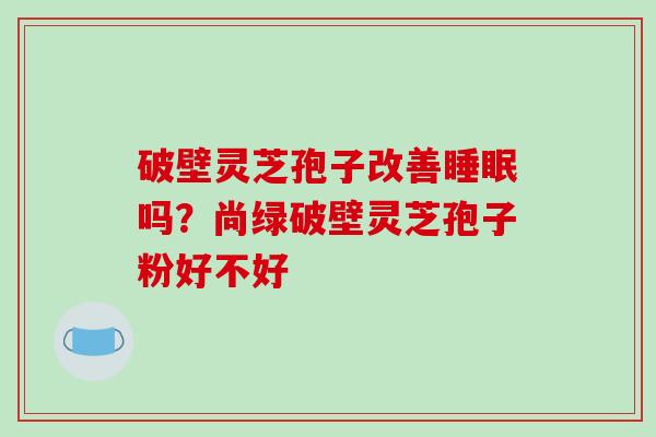破壁灵芝孢子改善睡眠吗？尚绿破壁灵芝孢子粉好不好