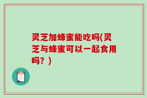 灵芝加蜂蜜能吃吗(灵芝与蜂蜜可以一起食用吗？)