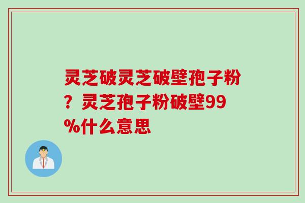 灵芝破灵芝破壁孢子粉？灵芝孢子粉破壁99%什么意思