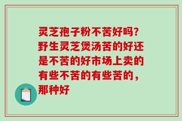 灵芝孢子粉不苦好吗？野生灵芝煲汤苦的好还是不苦的好市场上卖的有些不苦的有些苦的，那种好