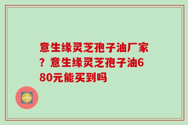 意生缘灵芝孢子油厂家？意生缘灵芝孢子油680元能买到吗