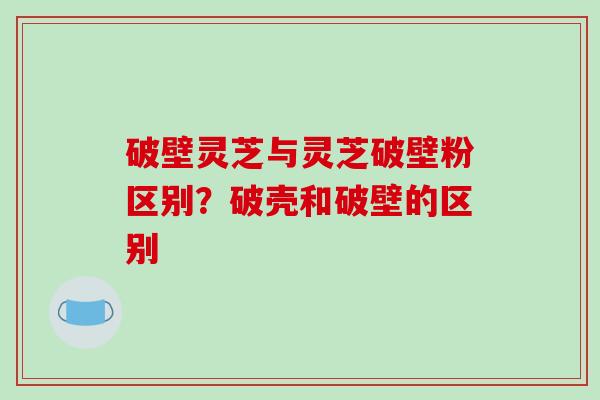 破壁灵芝与灵芝破壁粉区别？破壳和破壁的区别