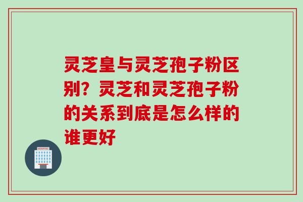 灵芝皇与灵芝孢子粉区别?灵芝和灵芝孢子粉的关系到底是怎么样的谁更好 灵芝皇与灵芝孢子粉区别?灵芝和灵芝孢子粉的关系到底是怎么样的谁更好