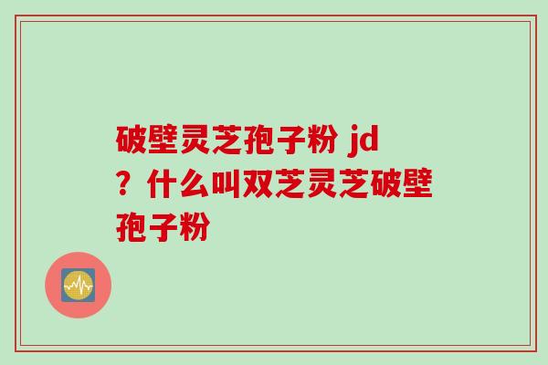 破壁灵芝孢子粉 jd？什么叫双芝灵芝破壁孢子粉