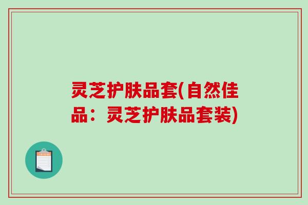 灵芝护肤品套(自然佳品：灵芝护肤品套装)