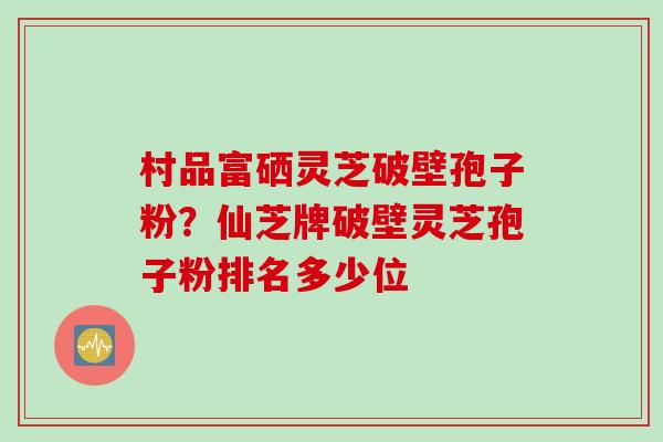 村品富硒灵芝破壁孢子粉？仙芝牌破壁灵芝孢子粉排名多少位