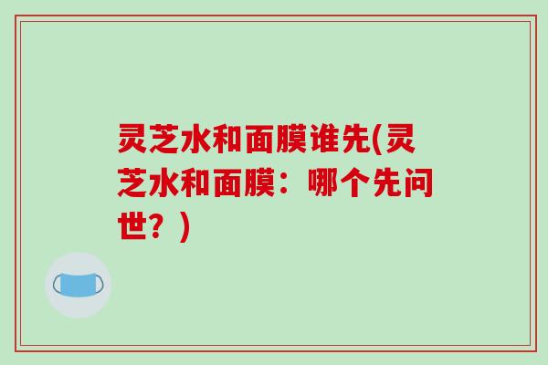 灵芝水和面膜谁先(灵芝水和面膜：哪个先问世？)