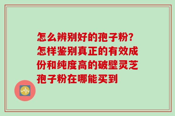 怎么辨别好的孢子粉？怎样鉴别真正的有效成份和纯度高的破壁灵芝孢子粉在哪能买到
