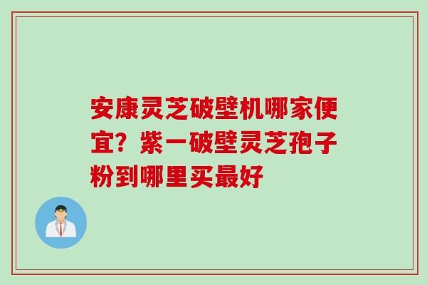 安康灵芝破壁机哪家便宜？紫一破壁灵芝孢子粉到哪里买最好