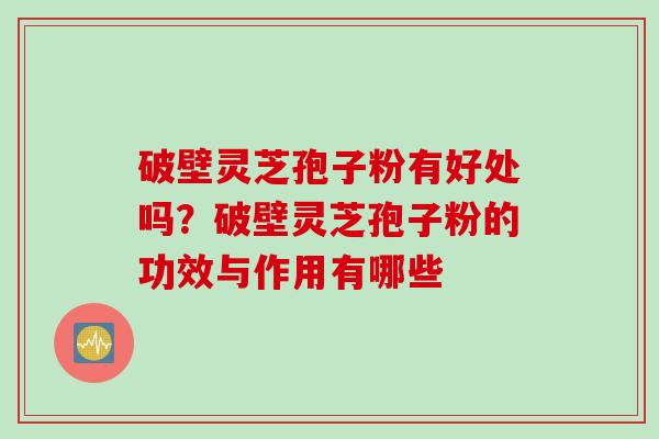破壁灵芝孢子粉有好处吗？破壁灵芝孢子粉的功效与作用有哪些