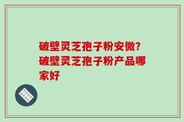 破壁灵芝孢子粉安微？破壁灵芝孢子粉产品哪家好