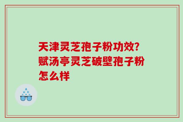 天津灵芝孢子粉功效？赋汤亭灵芝破壁孢子粉怎么样