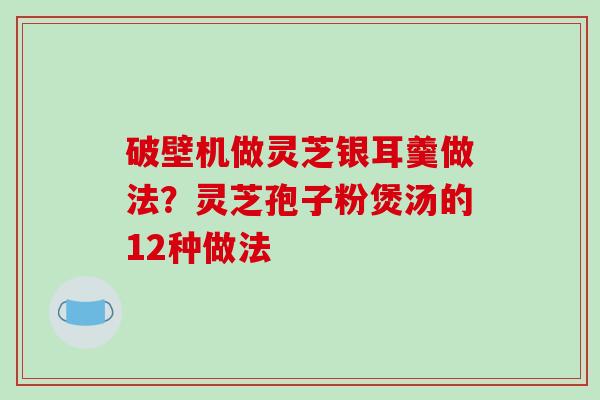 破壁机做灵芝银耳羹做法？灵芝孢子粉煲汤的12种做法