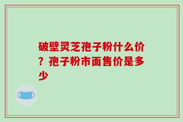 破壁灵芝孢子粉什么价？孢子粉市面售价是多少