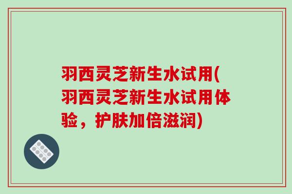 羽西灵芝新生水试用(羽西灵芝新生水试用体验，护肤加倍滋润)