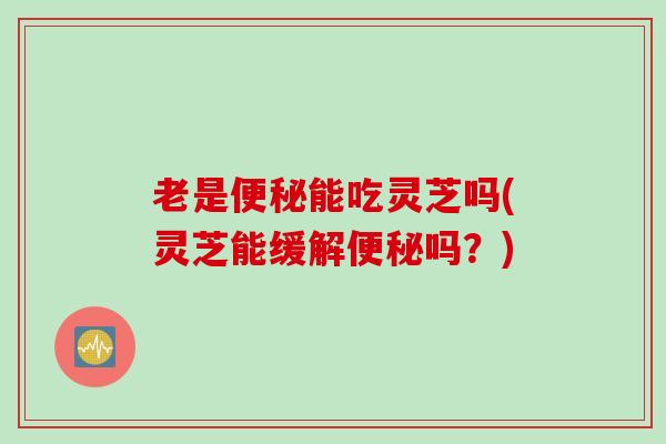老是能吃灵芝吗(灵芝能缓解吗？)