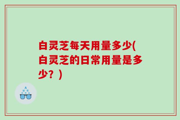 白灵芝每天用量多少(白灵芝的日常用量是多少？)