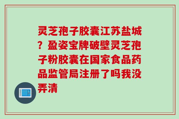 灵芝孢子胶囊江苏盐城？盈姿宝牌破壁灵芝孢子粉胶囊在国家食品药品监管局注册了吗我没弄清