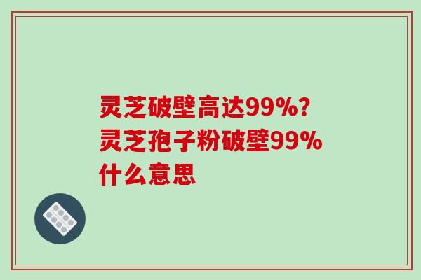 灵芝破壁高达99%？灵芝孢子粉破壁99%什么意思
