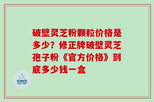 破壁灵芝粉颗粒价格是多少？修正牌破壁灵芝孢子粉《官方价格》到底多少钱一盒