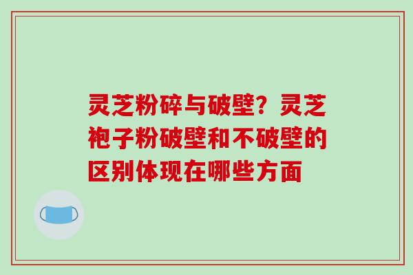 灵芝粉碎与破壁？灵芝袍子粉破壁和不破壁的区别体现在哪些方面