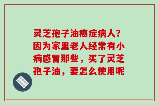 灵芝孢子油症人?因为家里老人经常有小那些,买了灵芝孢子油,要怎么使用呢 灵芝孢子油症人?因为家里老人经常有小那些,买了灵芝孢子油,要怎么使用呢