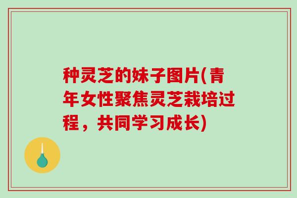 种灵芝的妹子图片(青年女性聚焦灵芝栽培过程，共同学习成长)