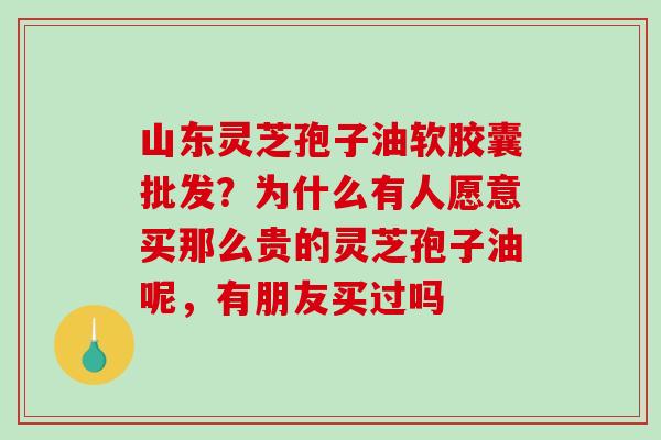 山东灵芝孢子油软胶囊批发？为什么有人愿意买那么贵的灵芝孢子油呢，有朋友买过吗
