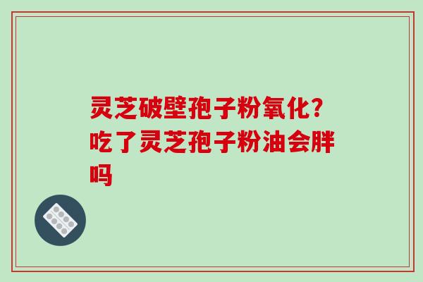 灵芝破壁孢子粉氧化？吃了灵芝孢子粉油会胖吗