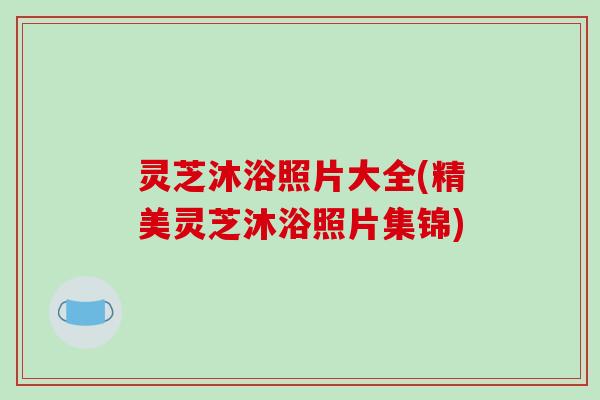 灵芝沐浴照片大全(精美灵芝沐浴照片集锦)
