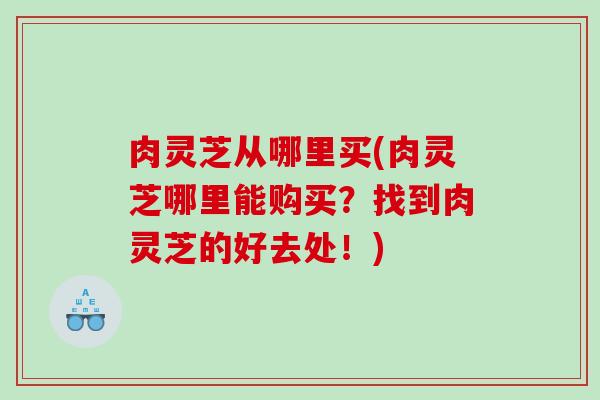 肉灵芝从哪里买(肉灵芝哪里能购买？找到肉灵芝的好去处！)