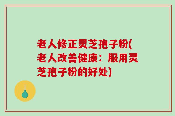 老人修正灵芝孢子粉(老人改善健康：服用灵芝孢子粉的好处)