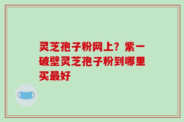 灵芝孢子粉网上？紫一破壁灵芝孢子粉到哪里买最好