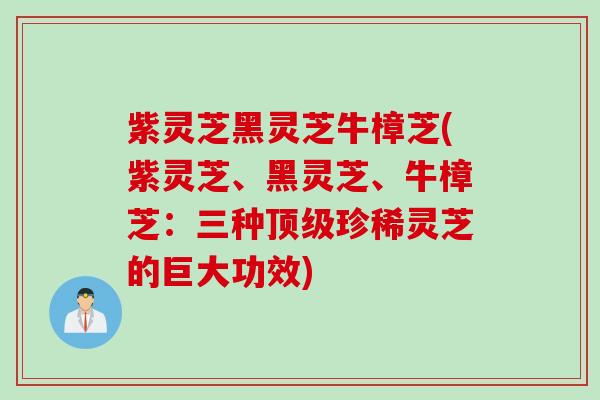 紫灵芝黑灵芝牛樟芝(紫灵芝、黑灵芝、牛樟芝：三种顶级珍稀灵芝的巨大功效)