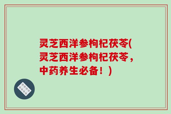 灵芝西洋参枸杞茯苓(灵芝西洋参枸杞茯苓，养生必备！)