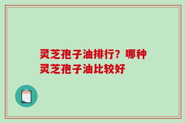 灵芝孢子油排行？哪种灵芝孢子油比较好