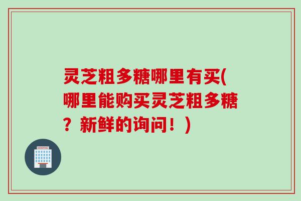 灵芝粗多糖哪里有买(哪里能购买灵芝粗多糖？新鲜的询问！)