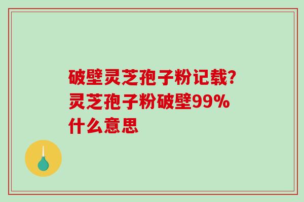 破壁灵芝孢子粉记载？灵芝孢子粉破壁99%什么意思