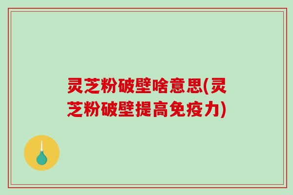 灵芝粉破壁啥意思(灵芝粉破壁提高免疫力)