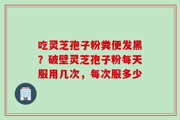 吃灵芝孢子粉粪便发黑？破壁灵芝孢子粉每天服用几次，每次服多少