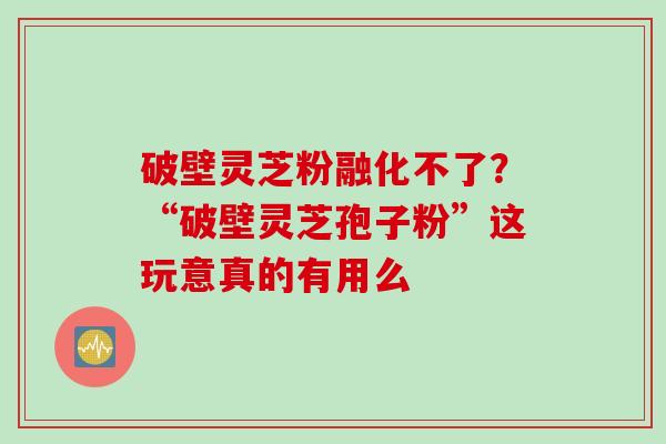 破壁灵芝粉融化不了？“破壁灵芝孢子粉”这玩意真的有用么