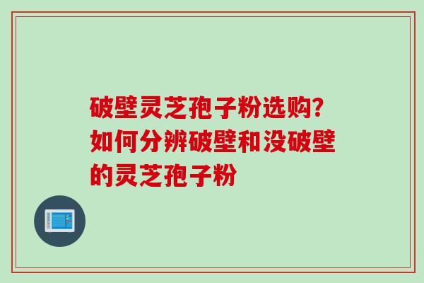 破壁灵芝孢子粉选购？如何分辨破壁和没破壁的灵芝孢子粉