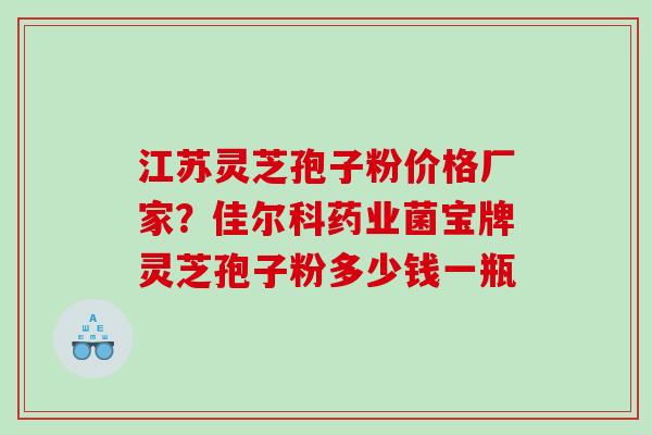 江苏灵芝孢子粉价格厂家？佳尔科药业菌宝牌灵芝孢子粉多少钱一瓶