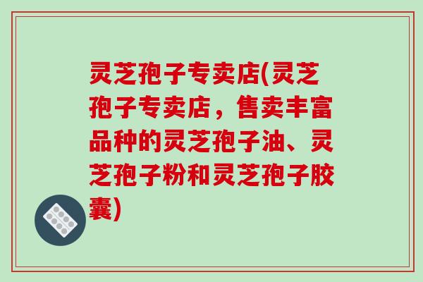 灵芝孢子专卖店(灵芝孢子专卖店，售卖丰富品种的灵芝孢子油、灵芝孢子粉和灵芝孢子胶囊)