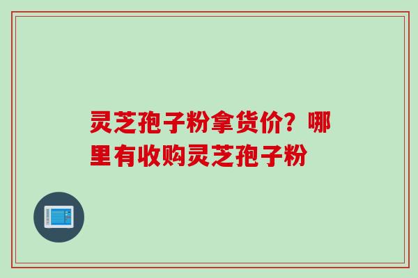 灵芝孢子粉拿货价？哪里有收购灵芝孢子粉
