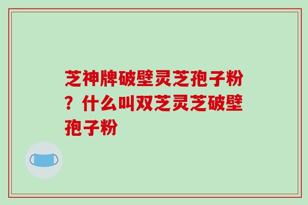 芝神牌破壁灵芝孢子粉？什么叫双芝灵芝破壁孢子粉