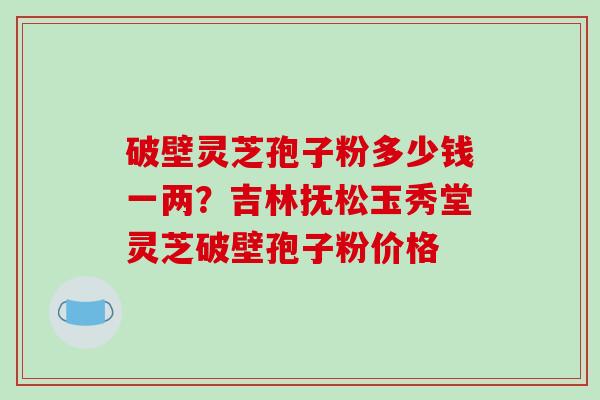 破壁灵芝孢子粉多少钱一两？吉林抚松玉秀堂灵芝破壁孢子粉价格
