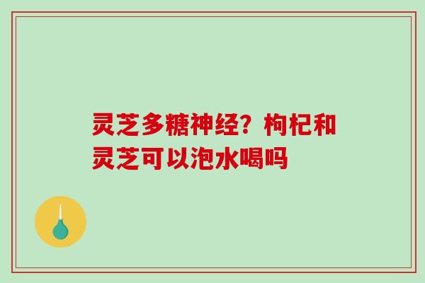 灵芝多糖？枸杞和灵芝可以泡水喝吗