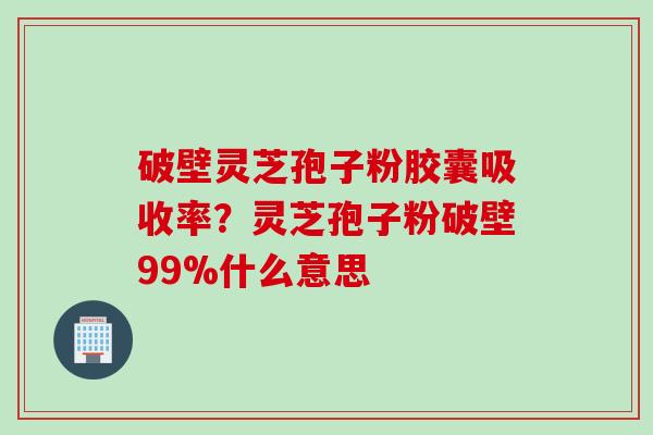 破壁灵芝孢子粉胶囊吸收率？灵芝孢子粉破壁99%什么意思